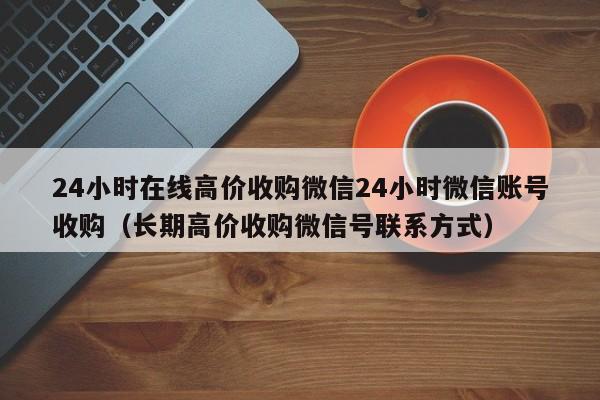 24小时在线高价收购微信24小时微信账号收购（长期高价收购微信号联系方式）
